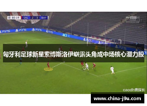 匈牙利足球新星索博斯洛伊崭露头角成中场核心潜力股