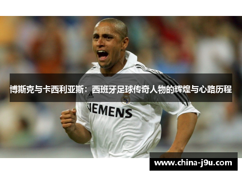博斯克与卡西利亚斯：西班牙足球传奇人物的辉煌与心路历程