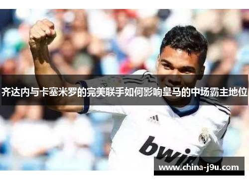 齐达内与卡塞米罗的完美联手如何影响皇马的中场霸主地位