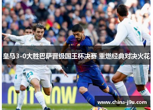 皇马3-0大胜巴萨晋级国王杯决赛 重燃经典对决火花