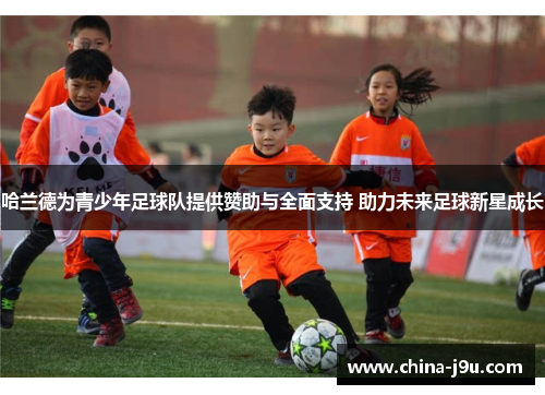 哈兰德为青少年足球队提供赞助与全面支持 助力未来足球新星成长