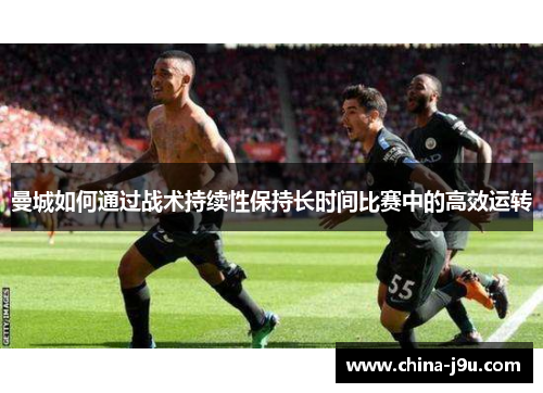 曼城如何通过战术持续性保持长时间比赛中的高效运转