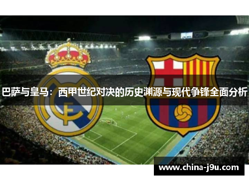 巴萨与皇马：西甲世纪对决的历史渊源与现代争锋全面分析