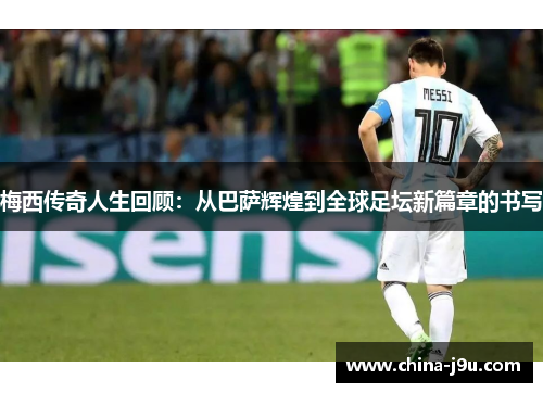 梅西传奇人生回顾：从巴萨辉煌到全球足坛新篇章的书写