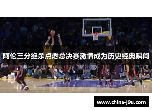 阿伦三分绝杀点燃总决赛激情成为历史经典瞬间