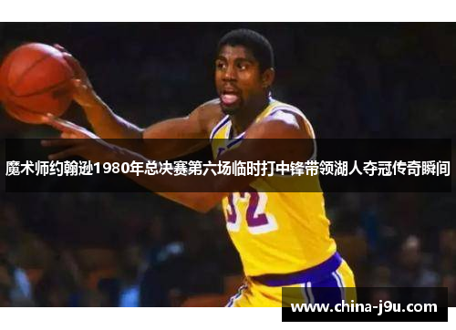 魔术师约翰逊1980年总决赛第六场临时打中锋带领湖人夺冠传奇瞬间