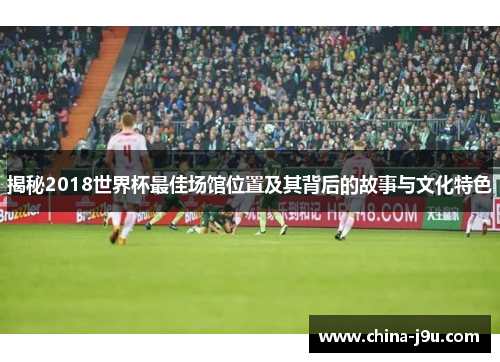 揭秘2018世界杯最佳场馆位置及其背后的故事与文化特色